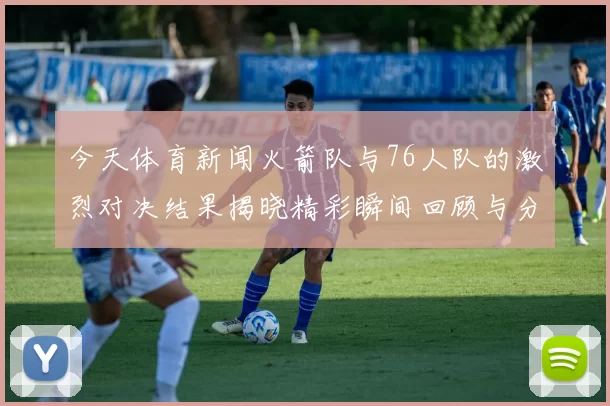 今天体育新闻火箭队与76人队的激烈对决结果揭晓精彩瞬间回顾与分析
