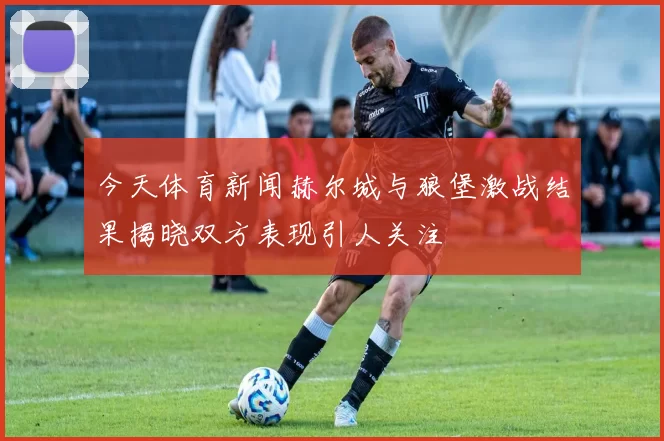 今天体育新闻赫尔城与狼堡激战结果揭晓双方表现引人关注