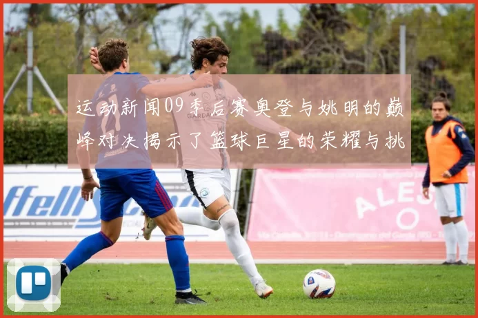 运动新闻09季后赛奥登与姚明的巅峰对决揭示了篮球巨星的荣耀与挑战