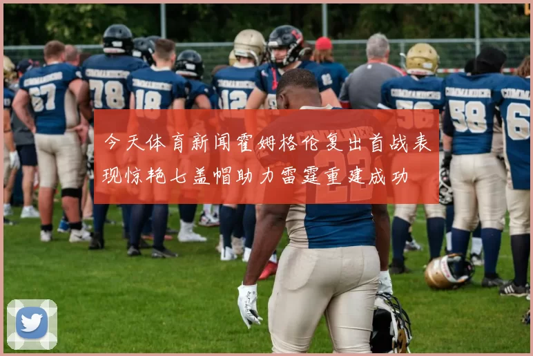今天体育新闻霍姆格伦复出首战表现惊艳七盖帽助力雷霆重建成功