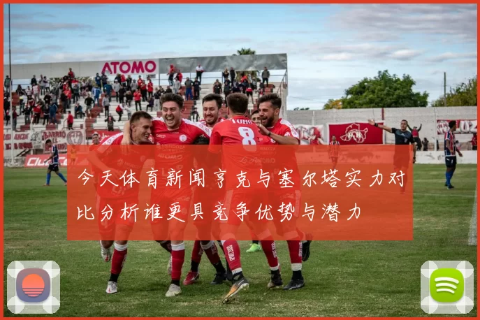 今天体育新闻亨克与塞尔塔实力对比分析谁更具竞争优势与潜力